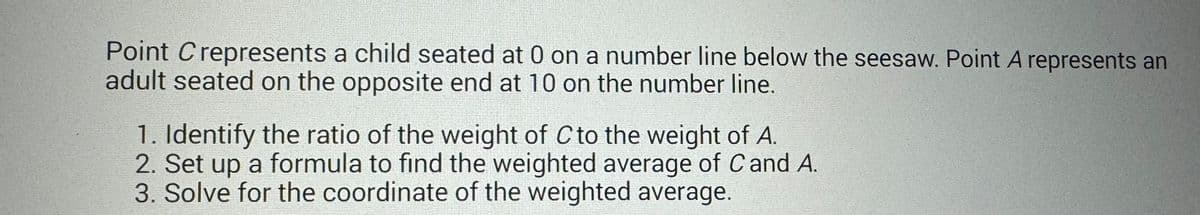 Point Crepresents a child seated at 0 on a number line below the seesaw. Point A represents an
adult seated on the opposite end at 10 on the number line.
1. Identify the ratio of the weight of C to the weight of A.
2. Set up a formula to find the weighted average of C and A.
3. Solve for the coordinate of the weighted average.