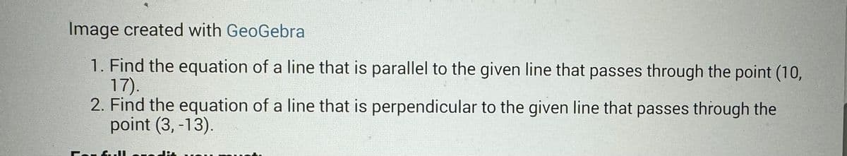 Image created with GeoGebra
1. Find the equation of a line that is parallel to the given line that passes through the point (10,
17).
2. Find the equation of a line that is perpendicular to the given line that passes through the
point (3, -13).
For