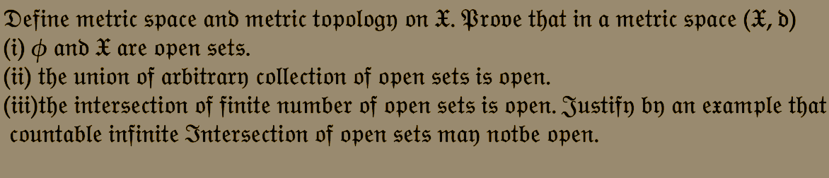 Define metric space and metric topology on X. Prove that in a metric space (X, d)
(i) & and X are open sets.
(ii) the union of arbitrary collection of open sets is open.
(iii)the intersection of finite number of open sets is open. Justify by an example that
countable infinite Intersection of open sets may notbe open.