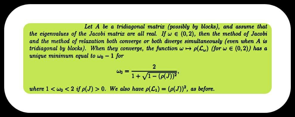 Let A be a tridiagonal matrix (possibly by blocks), and assume that
the eigenvalues of the Jacobi matrix are all real. If we (0,2), then the method of Jacobi
and the method of relaxation both converge or both diverge simultaneously (even when A is
tridiagonal by blocks). When they converge, the function wp(Lw) (for w€ (0,2)) has a
unique minimum equal to wo 1 for
2
Wo=
1+√1 - (p(J))²¹
where 1 < wo < 2 if p(J) > 0. We also have p(L₁) = (p(J))², as before.