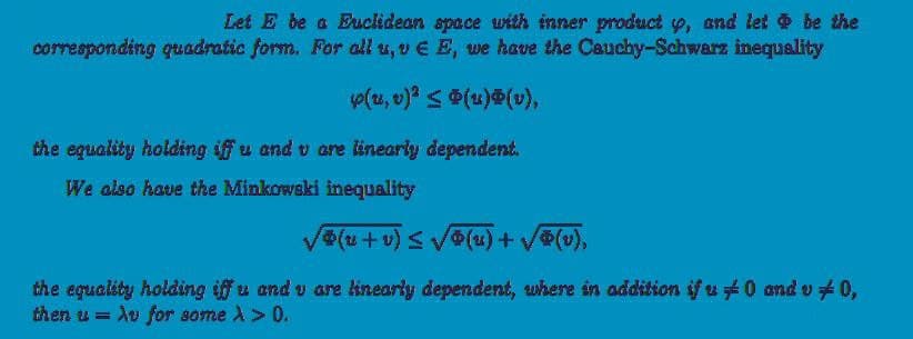 Let E be a Euclidean space with inner product y, and let & be the
corresponding quadratic form. For all u, v E E, we have the Cauchy-Schwarz inequality
y(u, v)² ≤ Ⓡ(u)Ⓡ(v),
the equality holding iff u and u are linearly dependent.
We also have the Minkowski inequality
√®(u + v) ≤ √0(u) + √(v),
the equality holding iff u and u are linearly dependent, where in addition if u 0 and v/ 0,
then u = Au for some >> 0.