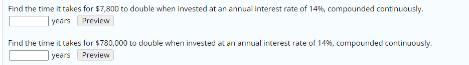 Find the time it takes for $7,800 to double when invested at an annual interest rate of 14%, compounded continuously.
| years Preview
Find the time it takes for $780,000 to double when invested at an annual interest rate of 14%, compounded continuously.
| years
Preview
