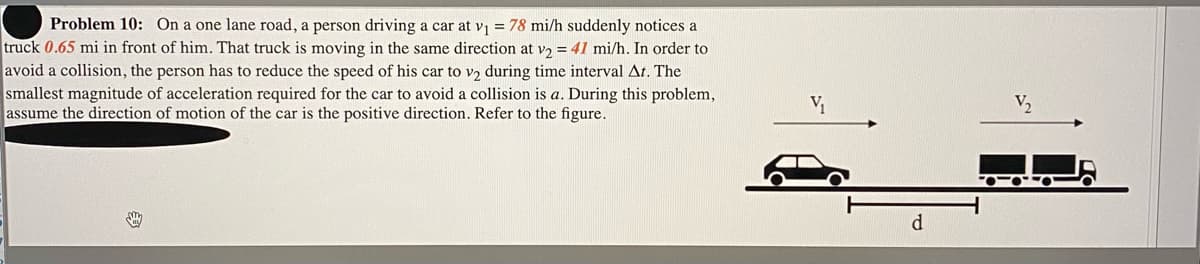 Problem 10: On a one lane road, a person driving a car at vi = 78 mi/h suddenly notices a
truck 0.65 mi in front of him. That truck is moving in the same direction at v2 = 41 mi/h. In order to
avoid a collision, the person has to reduce the speed of his car to v2 during time interval At. The
smallest magnitude of acceleration required for the car to avoid a collision is a. During this problem,
assume the direction of motion of the car is the positive direction. Refer to the figure.
