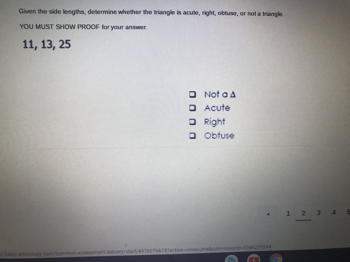 Given the side lengths, determine whether the triangle is acute, right, obtuse, or not a triangle.
YOU MUST SHOW PROOF for your answer.
11, 13, 25
O Not a A
O Acute
O Right
O Obtuse
2 3
4
12alus.schoology.com/common-assessment-delivery/start/4976076619?action=Donresume&submissionld%-D558620934#
