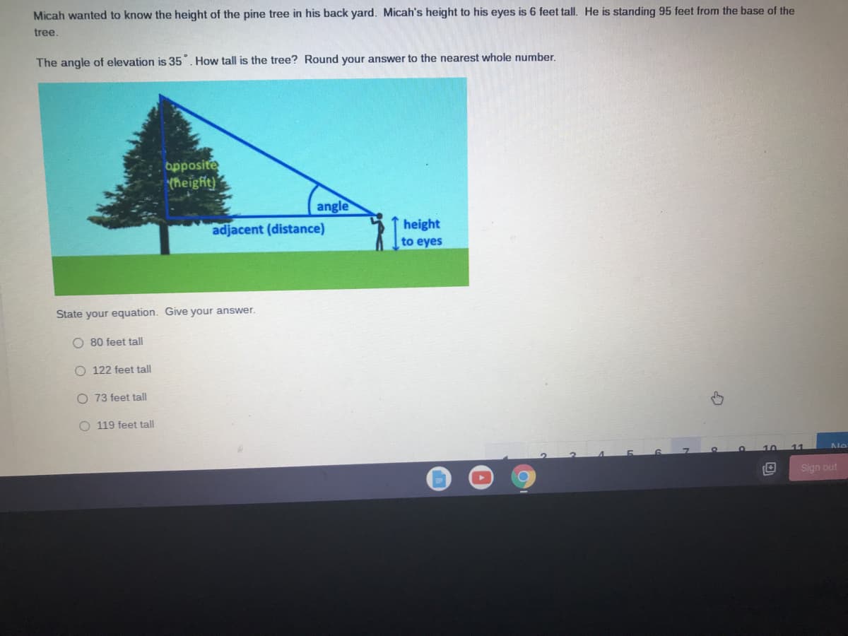 Micah wanted to know the height of the pine tree in his back yard. Micah's height to his eyes is 6 feet tall. He is standing 95 feet from the base of the
tree.
The angle of elevation is 35". How tall is the tree? Round your answer to the nearest whole number.
opposite
theight)
angle
adjacent (distance)
height
to eyes
State your equation. Give your answer.
O 80 feet tall
O 122 feet tall
O 73 feet tall
O 119 feet tall
Sign out
