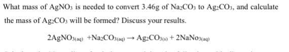 What mass of AGNO: is needed to convert 3.46g of Na:CO3 to Ag:CO, and calculate
the mass of Ag:CO, will be formed? Discuss your results.
2AGNO3(a9) +NazCOsjag) Ag:COs) + 2NAN03(aq)
