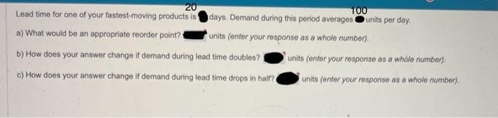 20
Lead time for one of your fastest-moving products is
a) What would be an appropriate reorder point?
100
days. Demand during this period averages units per day.
units (enter your response as a whole number).
b) How does your answer change if demand during lead time doubles?
c) How does your answer change if demand during lead time drops in half?
units (enter your response as a whole number).
units (enter your response as a whole number).