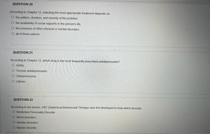 QUESTION 20
According to Chapter 12, selecting the most appropriate treatment depends on
O the pattern, duration, and severity of the problem
O the availability of social supports in the person's life
O the presence of other physical or mental disorders
O all of these options
QUESTION 21
According to Chapter 12, which drug is the most frequently prescribed antidepressants?
O SSRIs
O Tricyclic antidepressants
O Chlorpromazine
O Lithium
QUESTION 22
According to the lecture, DBT (Dialectical Behavioural Therapy) was first developed to treat which disorder
O Borderline Personality Disorder
O Mood disorders
O Anxiety disorders
OBipolar Disorder