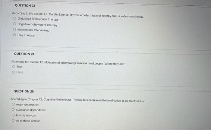 QUESTION 23
According to the lecture, Dr. Marsha Linehan developed which type of thearpy, that is widely used today
O Dialectical Behavioural Therapy
O Cognitive Behavioural Therapy
O Motivational Interviewing
O Play Therapy
QUESTION 24
According to Chapter 12, Motivational Interviewing seeks to meet people "where they are"
O True
O False
QUESTION 25
According to Chapter 12, Cognitive Behavioural Therapy has been found to be effective in the treatment of
O major depression
O substance dependence
O bulimia nervosa
O All of these options
