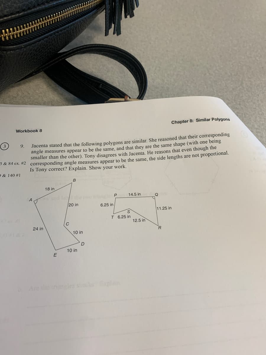 Workbook 8
(3)
Jacenta stated that the following polygons are similar. She reasoned that their corresponding
angle measures appear to be the same, and that they are the same shape (with one being
smaller than the other). Tony disagrees with Jacenta. He reasons that even though the
3 & 84 ex. #2 corresponding angle measures appear to be the same, the side lengths are not proportional.
Is Tony correct? Explain. Show your work.
& 140 #1
9.
18 in
A
X
C
24 in
E
B
20 in
10 in
10 in
D
6.25 in
14.5 in
S
T 6.25 in
12.5 in
Q
11.25 in
Chapter 8: Similar Polygons
R