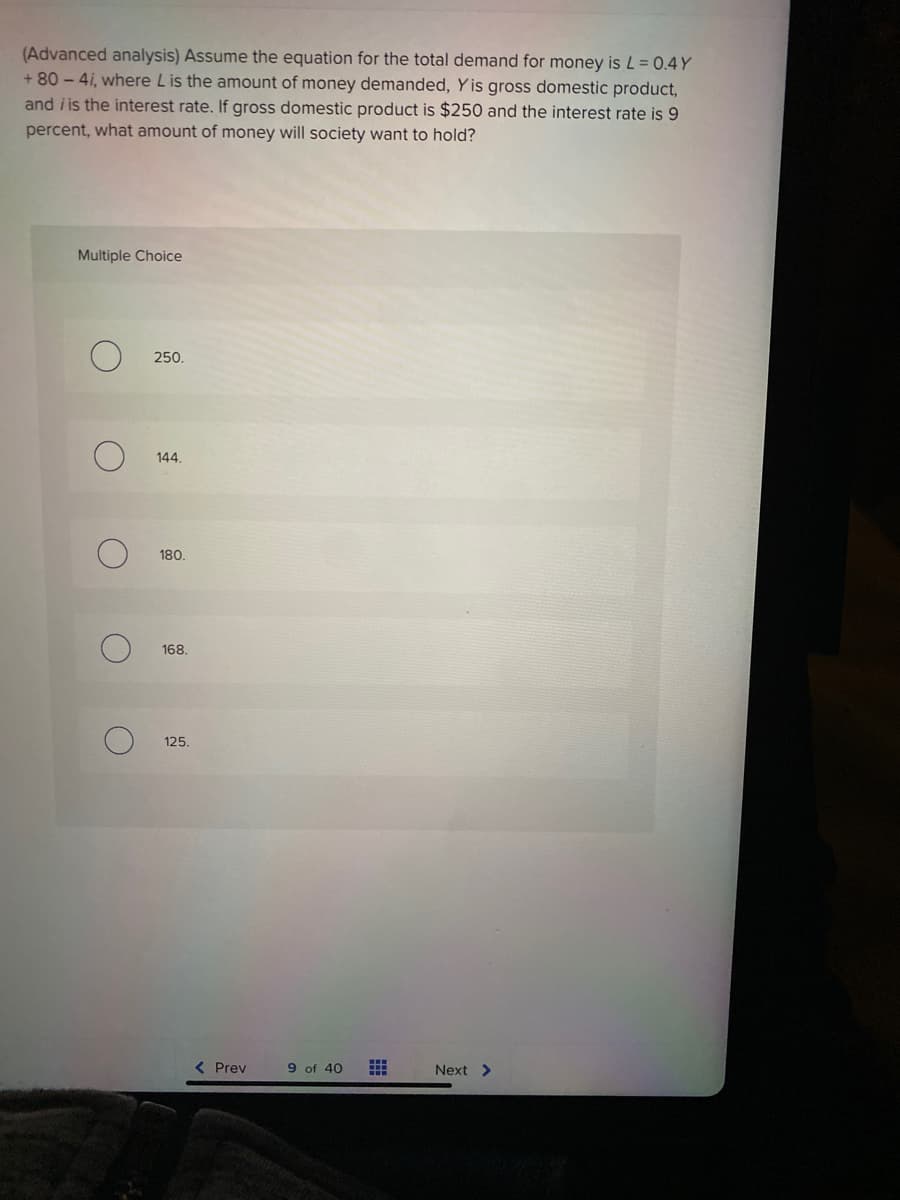(Advanced analysis) Assume the equation for the total demand for money is L= 0.4 Y
+ 80 - 4i, where L is the amount of money demanded, Y is gross domestic product,
and i is the interest rate. If gross domestic product is $250 and the interest rate is 9
percent, what amount of money will society want to hold?
Multiple Choice
250.
144.
180.
168.
125.
< Prev
9 of 40
Next >
