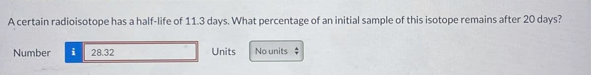 A certain radioisotope has a half-life of 11.3 days. What percentage of an initial sample of this isotope remains after 20 days?
Number
i
28.32
Units
No units