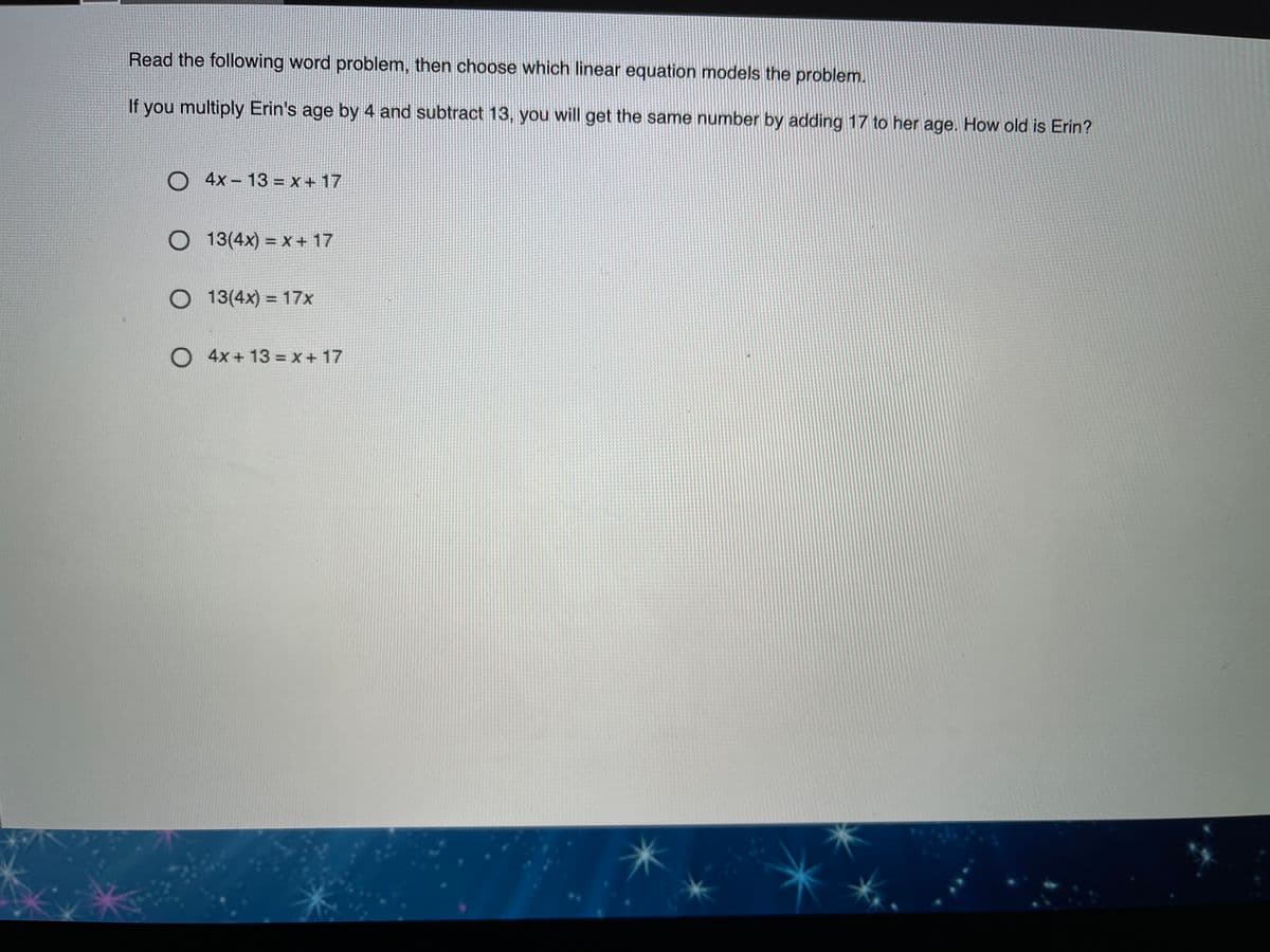 Read the following word problem, then choose which linear equation models the problem.
If you multiply Erin's age by 4 and subtract 13, you will get the same number by adding 17 to her age. How old is Erin?
O 4x – 13 = x + 17
13(4x) = x + 17
O 13(4x) = 17x
O 4x + 13 = x + 17
