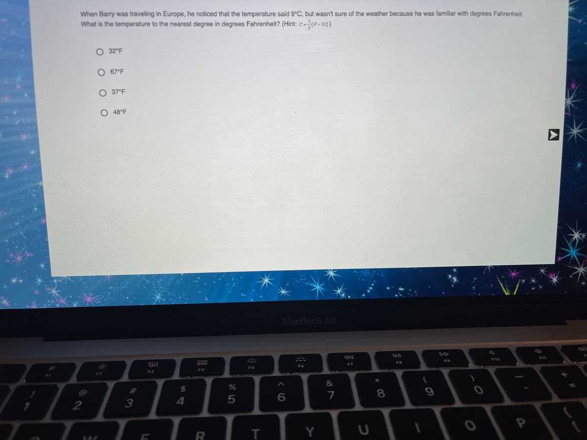 When Barry was traveling in Europe, he noticed that the temperature said 9°C, but wasn't sure of the weather because he was familiar with degrees Fahrenheit.
What is the temperature to the nearest degree in degrees Fahrenheit? (Hint: c=(F-32)
O 32°F
O 67°F
O 37°F
O48°F
MacBook Air
DII
F11
F10
F9
80
000
000
888
F8
F7
F6
F5
F4
F3
F2
F1
%23
%24
7
8.
4
5
2
R
т
Y
* 00
#3
