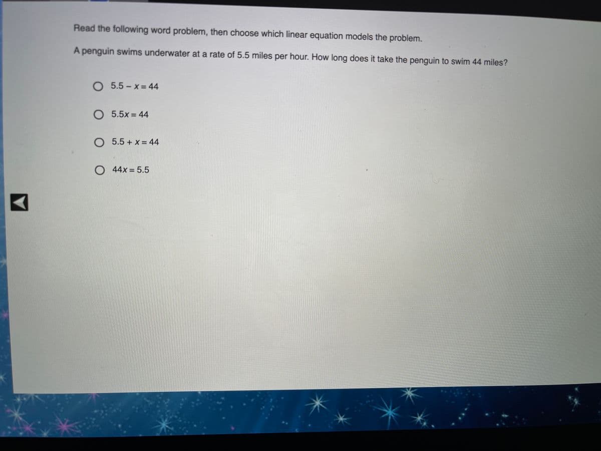 Read the following word problem, then choose which linear equation models the problem.
A penguin swims underwater at a rate of 5.5 miles per hour. How long does it take the penguin to swim 44 miles?
O 5.5-x=44
O 5.5x 44
O 5.5 + x = 44
O 44x = 5.5
