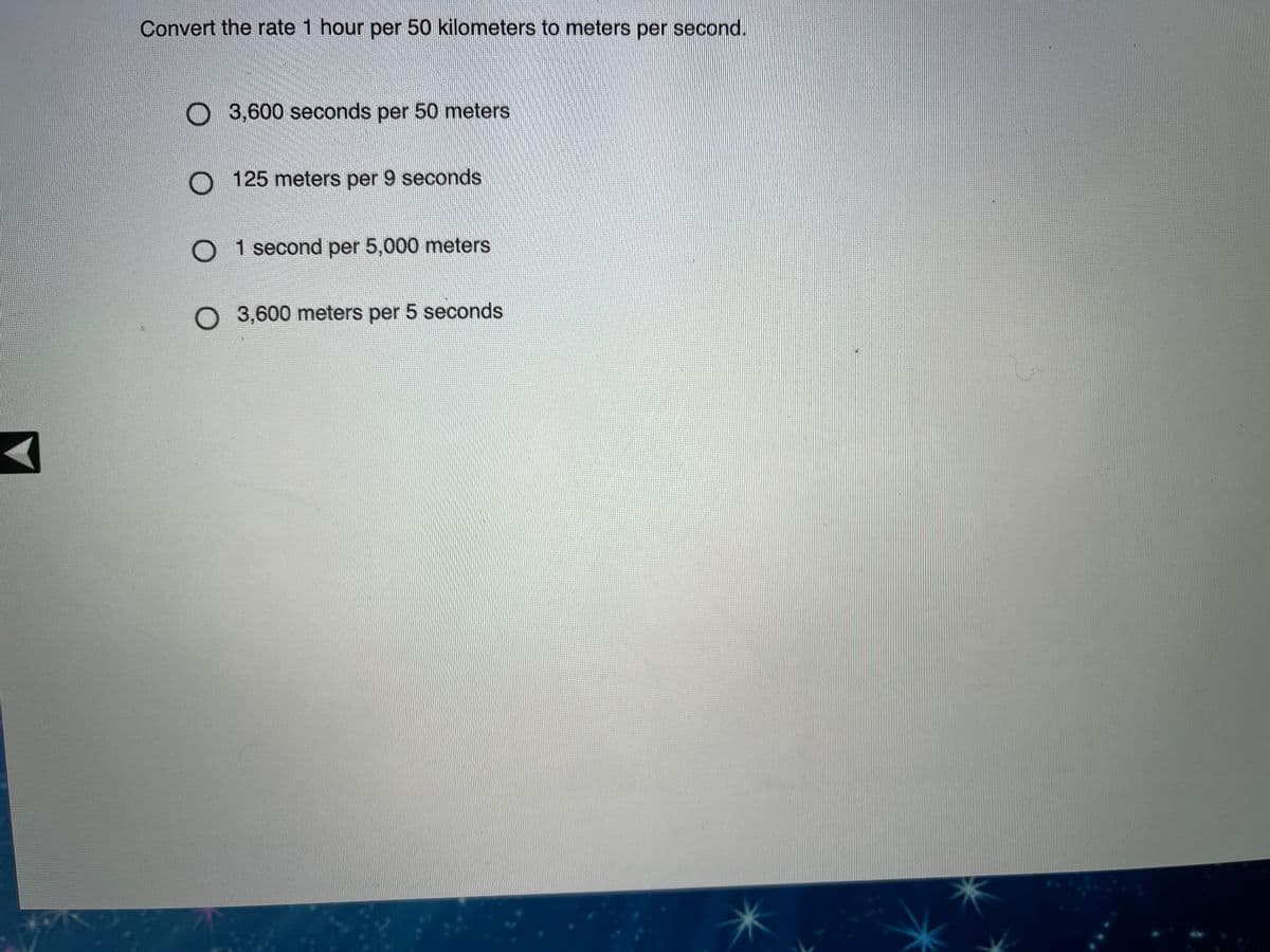 Convert the rate 1 hour per 50 kilometers to meters per second.
O 3,600 seconds per 50 meters
O 125 meters per 9 seconds
O 1 second per 5,000 meters
O 3,600 meters per 5 seconds
