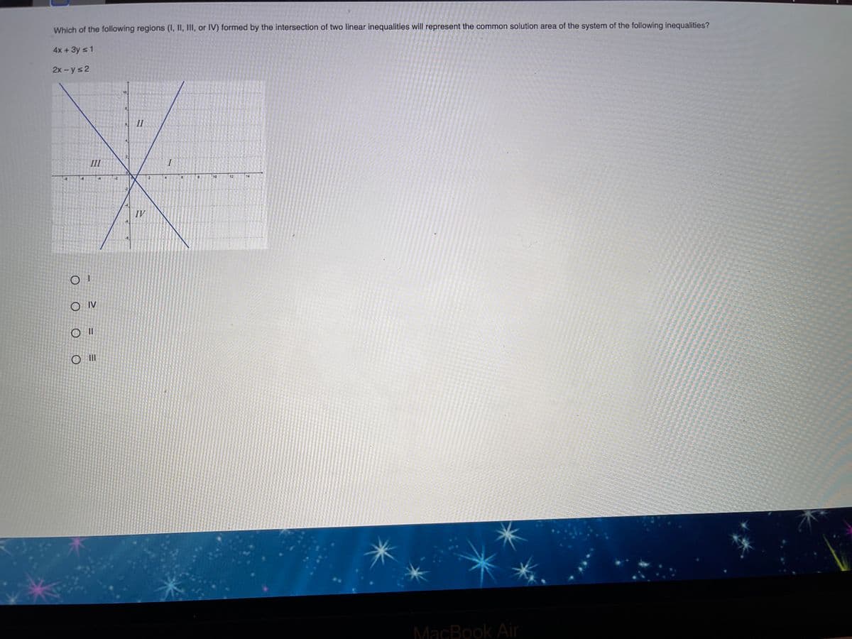 Which of the following regions (I, II, III, or IV) formed by the intersection of two linear inequalities will represent the common solution area of the system of the following inequalities?
4x +3y s 1
2x - y s2
II
III
10
12
14
IV
O IV
MacBook Air
