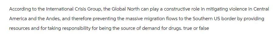 According to the International Crisis Group, the Global North can play a constructive role in mitigating violence in Central
America and the Andes, and therefore preventing the massive migration flows to the Southern US border by providing
resources and for taking responsibility for being the source of demand for drugs. true or false