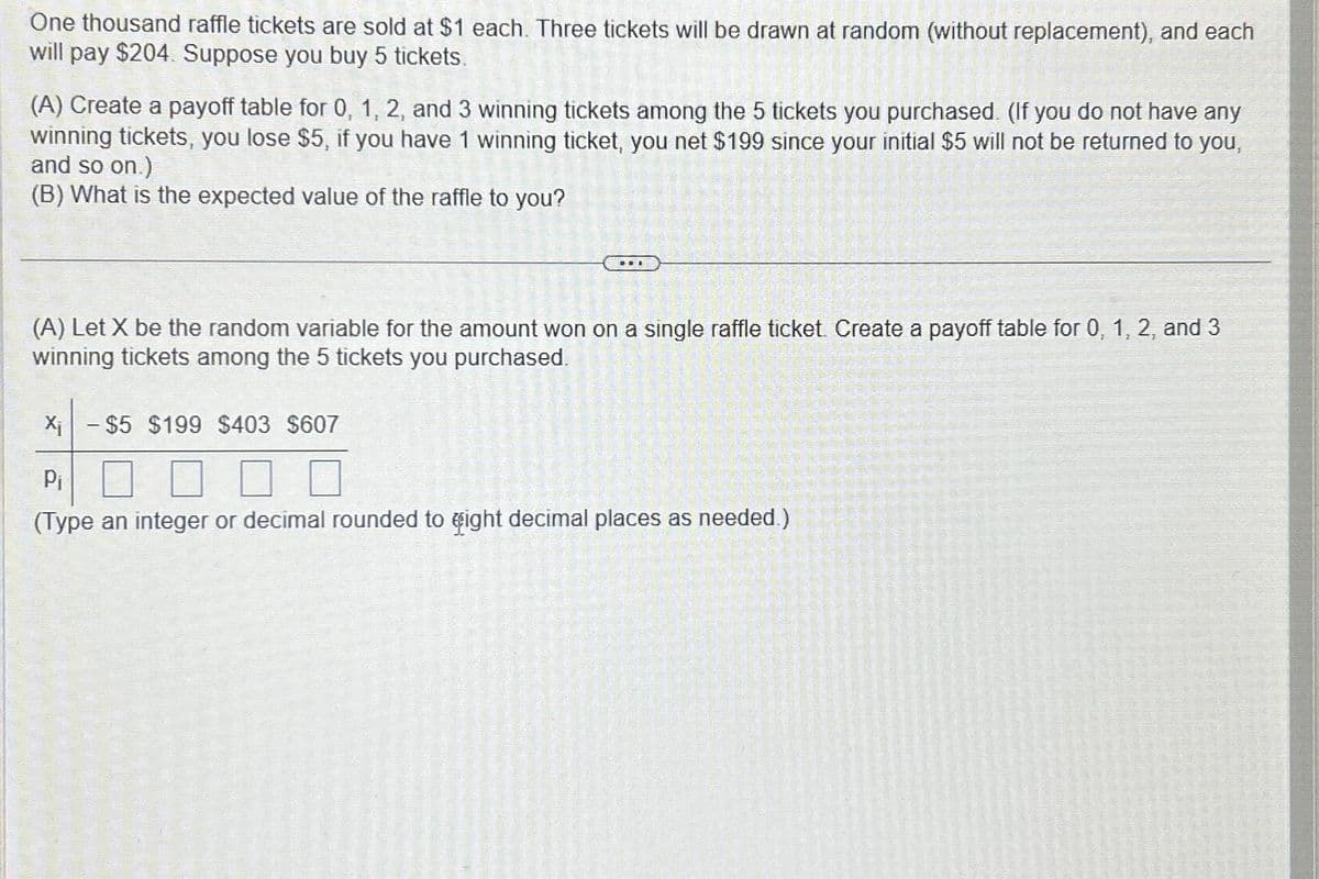 One thousand raffle tickets are sold at $1 each. Three tickets will be drawn at random (without replacement), and each
will pay $204. Suppose you buy 5 tickets.
(A) Create a payoff table for 0, 1, 2, and 3 winning tickets among the 5 tickets you purchased. (If you do not have any
winning tickets, you lose $5, if you have 1 winning ticket, you net $199 since your initial $5 will not be returned to you,
and so on.)
(B) What is the expected value of the raffle to you?
(A) Let X be the random variable for the amount won on a single raffle ticket. Create a payoff table for 0, 1, 2, and 3
winning tickets among the 5 tickets you purchased.
X₁ - $5 $199 $403 $607
Pi
(Type an integer or decimal rounded to eight decimal places as needed.)