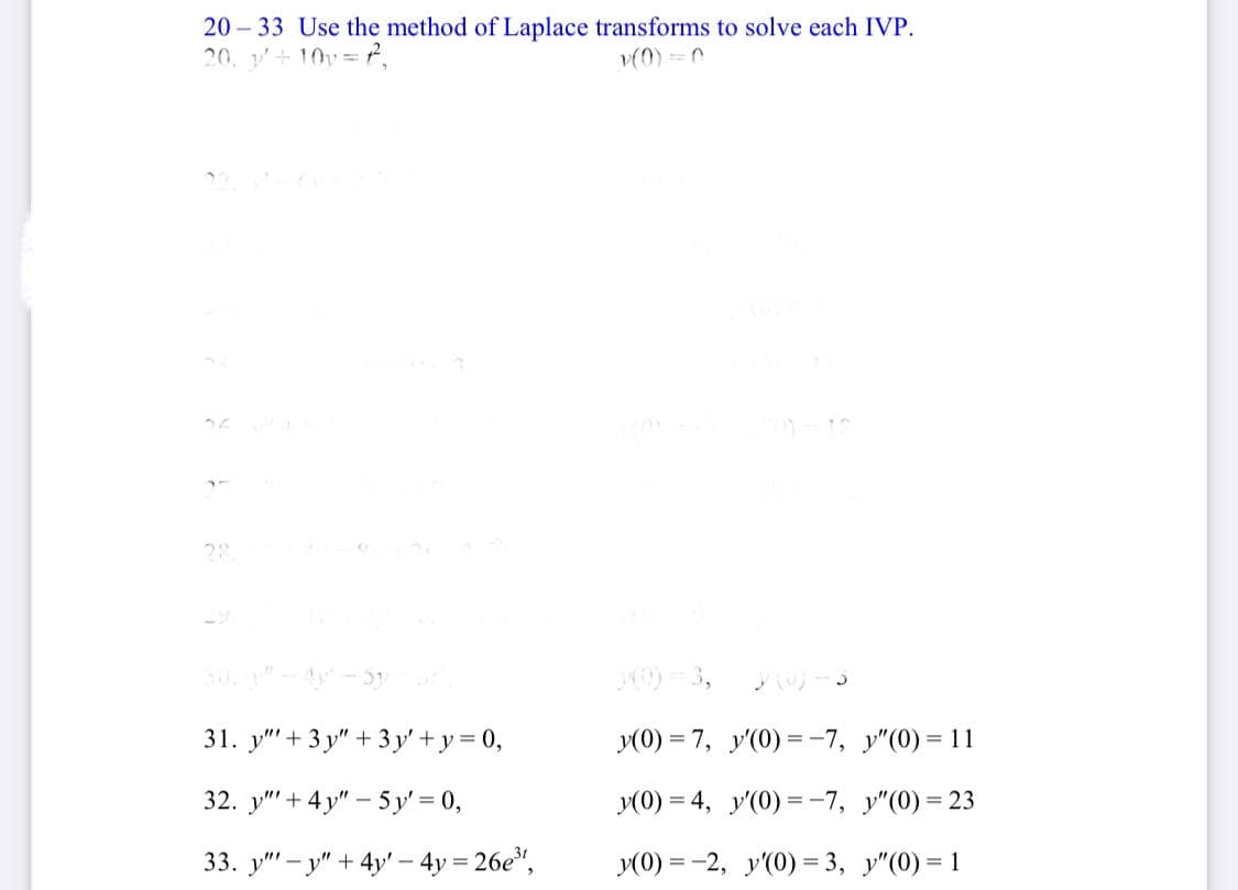 20 – 33 Use the method of Laplace transforms to solve each IVP.
20. y+10v= P,
v(0) =C
28
= 3,
31. у" + 3у" + 3у'+у3D0,
y(0) = 7, y'(0) =-7, y"(0) = 11
%3D
32. у" + 4у" - 5у%3D0,
y(0) = 4, y'(0) =-7, y"(0) = 23
33. y" – y" + 4y' – 4y = 26e",
У(0) %3 -2, у(0) % 3, у"(0)%3D1
