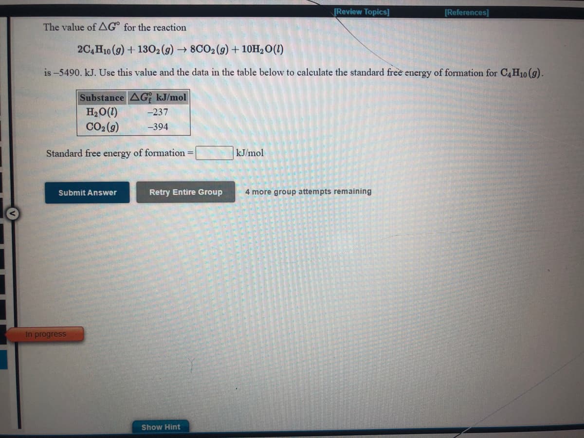 [Review Topics]
[References]
The value of AG° for the reaction
2C,H10 (g) + 1302(9) → 8CO2(g) + 10H, O(1)
is -5490. kJ. Use this value and the data in the table below to calculate the standard free energy of formation for C4H10 (g).
Substance AG kJ/mol
H2O(1)
CO2 (9)
-237
-394
Standard free energy of formation
kJ/mol
Submit Answer
Retry Entire Group
4 more group attempts remaining
In progress
Show Hint
