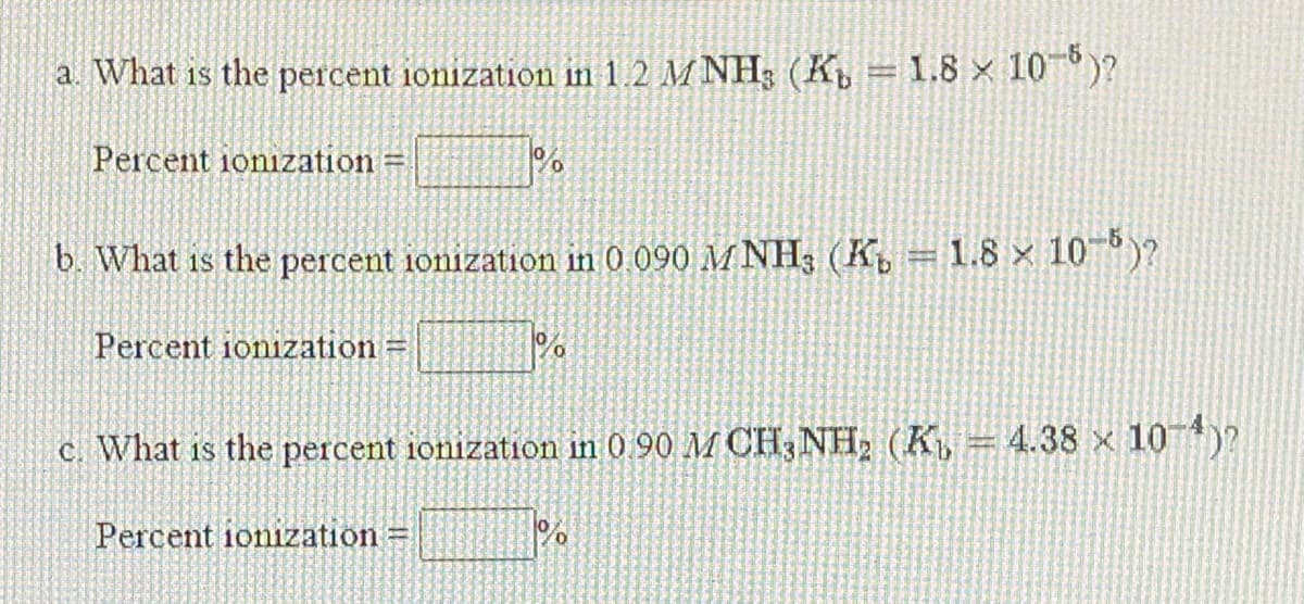 a. What is the percent ionization in 1.2 M NH3 (K = 1.8 x 10°)?
Percent ionization =
b. What is the percent ionization in 0 090 M NH3 (K, = 1.8 x 10°)?
Percent ionization =
c. What is the percent ionization in 0 90 M CH;NH, (K, = 4.38 x 10)?
Percent ionization
