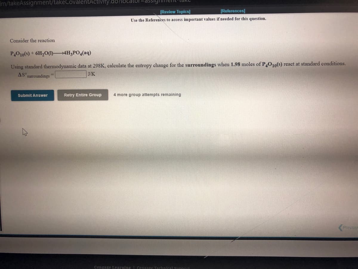 rn/takeAssignment/takeCovalentActivity.do
assigime
[Review Topics]
[References]
Use the References to access important values if needed for this question.
Consider the reaction
P4010(s) + 6H2O(1)4H3PO,(aq)
Using standard thermodynamic data at 298K, calculate the entropy change for the surroundings when 1.98 moles of PO10(s) react at standard conditions.
AS surroundings
J/K
Submit Answer
Retry Entire Group
4 more group attempts remaining
Previou
Cengage Learning Cengage Techniral Sunncrt
