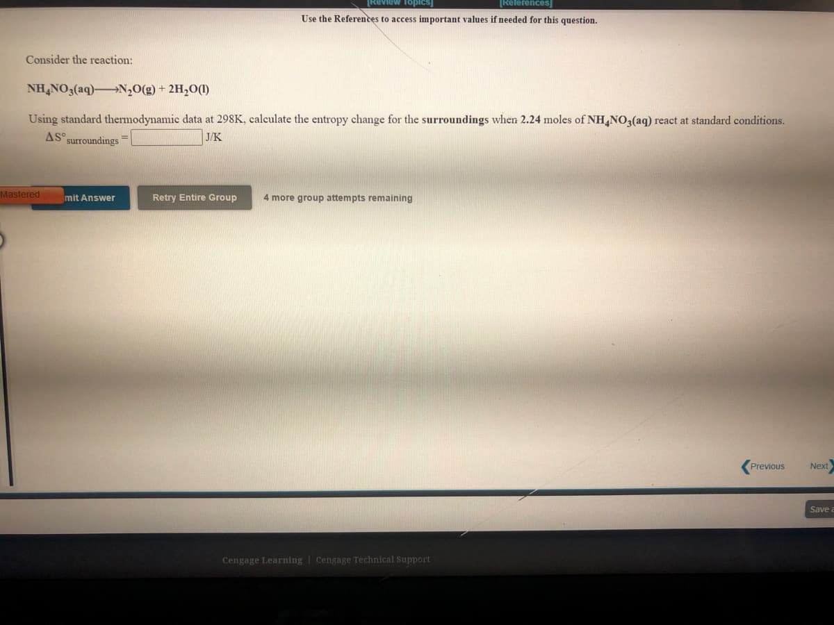 [Review Topicsj
[References
Use the References to access important values if needed for this question.
Consider the reaction:
NH,NO3(aq)→N,O(g) + 2H,O(1)
Using standard thermodynamic data at 298K, calculate the entropy change for the surroundings when 2.24 moles of NH,NO3(aq) react at standard conditions.
AS° surroundings
J/K
3D
Mastered
mit Answer
Retry Entire Group
4 more group attempts remaining
Previous
Next
Save
Cengage Learning | Cengage Technical Support
