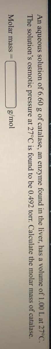 An aqueous solution of 6.60 g of catalase, an enzyme found in the liver, has a volume of 1.00 L at 27°C.
The solution's osmotic pressure at 27°C is found to be 0.492 torr. Calculate the molar mass of catalase.
Molar mass
g/mol
