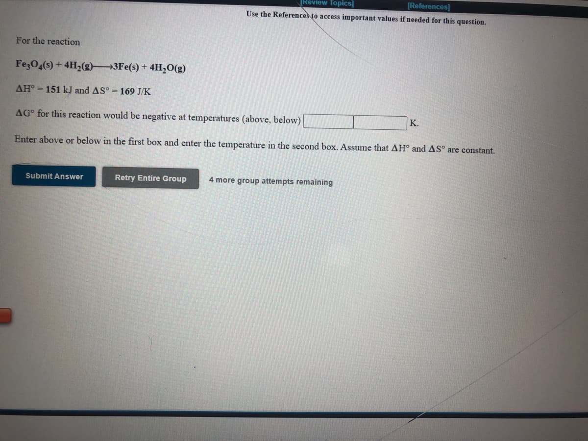 Review Topics]
[References
Use the References to access important values if needed for this question.
For the reaction
FezO4(s) + 4H2(g)3Fe(s) + 4H,O(g)
AH° = 151 kJ and AS° = 169 J/K
AG° for this reaction would be negative at temperatures (above, below)
K.
Enter above or below in the first box and enter the temperature in the second box. Assume that AH° and AS° are constant.
Submit Answer
Retry Entire Group
4 more group attempts remaining
