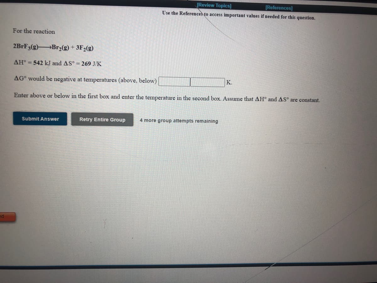 [Review Topics]
[References]
Use the References to access important values if needed for this question.
For the reaction
2BrF3(g) Br2(g) + 3F2(g)
AH° = 542 kJ and AS° = 269 J/K
AG° would be negative at temperatures (above, below)
K.
Enter above or below in the first box and enter the temperature in the second box. Assume that AH° and AS° are constant.
Submit Answer
Retry Entire Group
4 more group attempts remaining
ed
