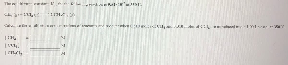 The equilibrium constant, K, for the following reaction is 9.52×10 2 at 350 K.
CH, (g) + CCI, (g)=2 CH,Cl, (g)
Calculate the equilibrium concentrations of reactants and product when 0.310 moles of CH, and 0.310 moles of CCI, are introduced into a 1.00 L vessel at 350 K.
[CH ]
M
[CCL]
=D
M
[CH,Cl, ] =
M
