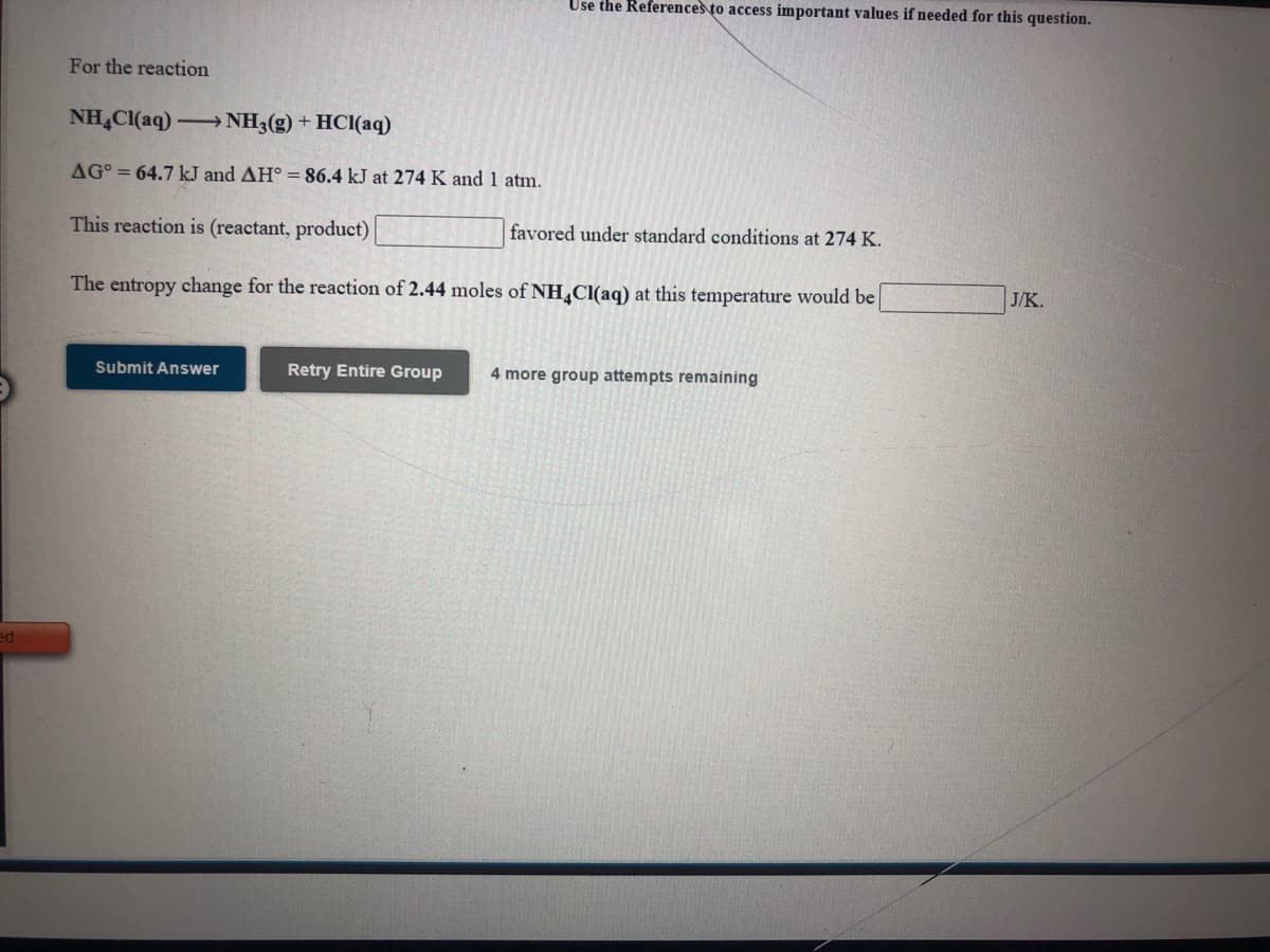 Use the References to access important values if needed for this question.
For the reaction
NH,Cl(aq)- NH3(g) + HCI(aq)
AG° = 64.7 kJ and AH° =86.4 kJ at 274 K and 1 atm.
This reaction is (reactant, product)
favored under standard conditions at 274 K.
The entropy change for the reaction of 2.44 moles of NH,Cl(aq) at this temperature would be
J/K.
Submit Answer
Retry Entire Group
4 more group attempts remaining
ed
