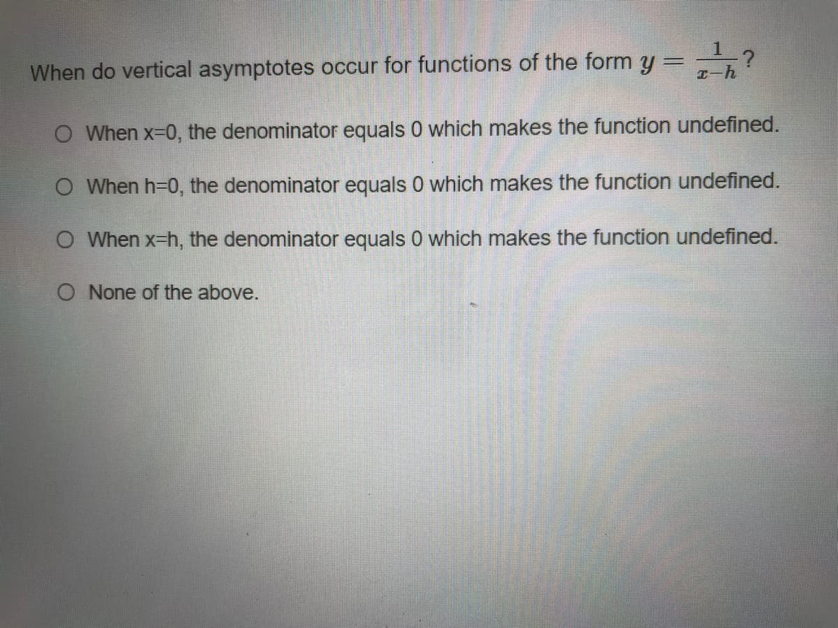 1?
When do vertical asymptotes occur for functions of the form y
エ-h
O When x-0, the denominator equals 0 which makes the function undefined.
O When h=0, the denominator equals 0 which makes the function undefined.
O When x-h, the denominator equals 0 which makes the function undefined.
O None of the above.
