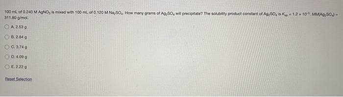 100 ml of 0.240M AGNO, is mixed with 100 ml of 0.120 M Na,SO, How many grams of Ag,SO, will precipitate? The solubility product constant of Ag SO, is Kp= 1.2 x 10", MMAg;SOJ-
311.80 g/mol.
OA 2.53 g
O B. 2.84 g
OC.a.74 g
O D. 4.00 g
OE 2.22 g
Reset Setection
