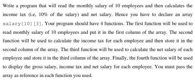 Write a program that will read the monthly salary of 10 employees and then calculates the
income tax (i.e, 10% of the salary) and net salary. Hence you have to declare an array
salary[10] [3]. Your program should have 4 functions. The first function will be used to
read monthly salary of 10 employees and put it in the first column of the array. The second
function will be used to calculate the income tax for each employee and then store it in the
second column of the array. The third function will be used to calculate the net salary of each
employee and store it in the third column of the array. Finally, the fourth function will be used
to display the gross salary, income tax and net salary for each employee. You must pass the
array as reference in each function you used.
