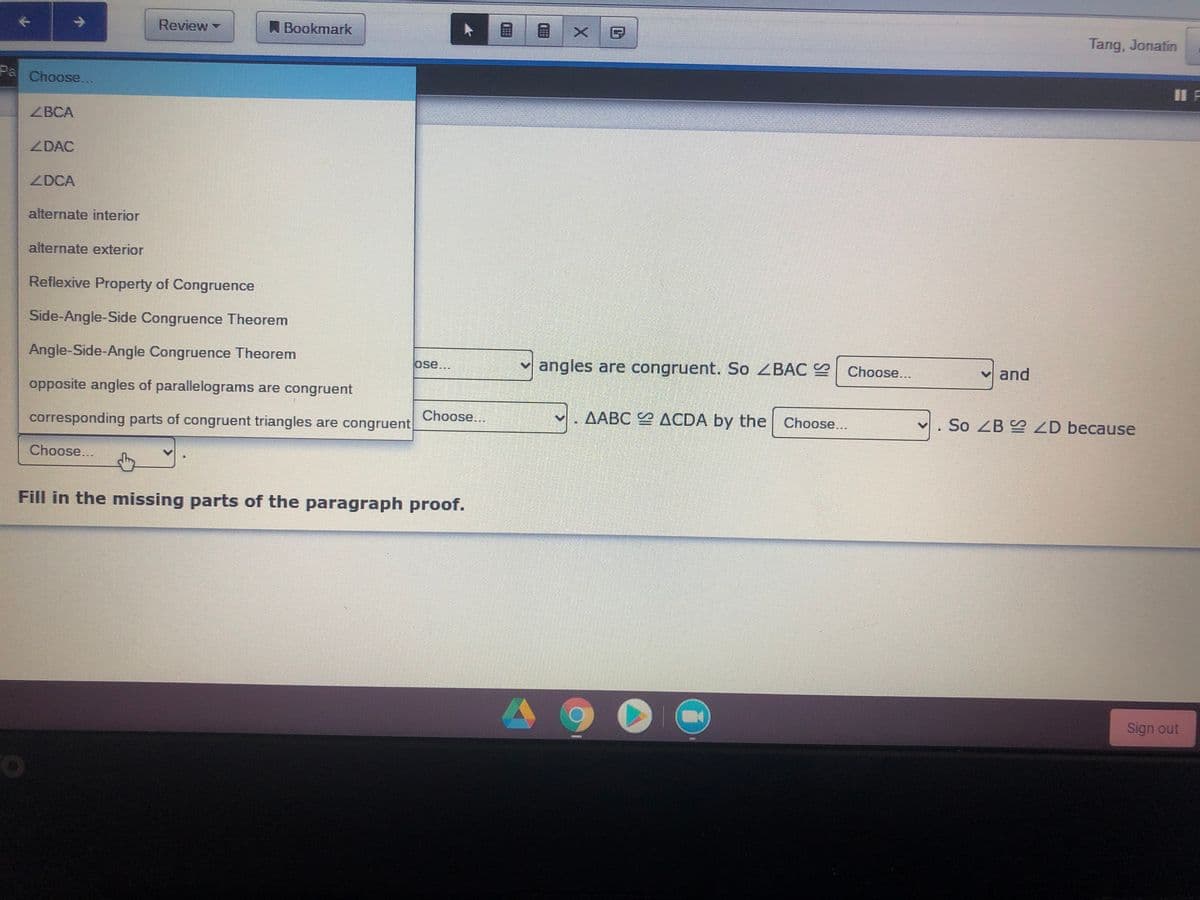 Review
A Bookmark
Tang, Jonatin
Pa
Choose...
ZBCA
ZDAC
ZDCA
alternate interior
alternate exterior
Reflexive Property of Congruence
Side-Angle-Side Congruence Theorem
Angle-Side-Angle Congruence Theorem
v angles are congruent. So ZBAC
and
ose...
Choose...
opposite angles of parallelograms are congruent
Choose...
AABC ACDA by the Choose...
So ZB D because
corresponding parts of congruent triangles are congruent
Choose...
Fill in the missing parts of the paragraph proof.
Sign out
