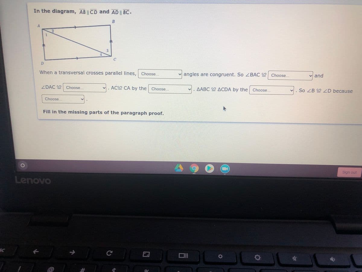 In the diagram, AB || CD and AD || BC-
D.
When a transversal crosses parallel lines, Choose...
angles are congruent. So ZBAC
Choose...
v and
ZDAC Choose...
AC CA by the | Choose...
AABC ACDA by the
Choose..
So ZB ZD because
Choose...
Fill in the missing parts of the paragraph proof.
Sign out
Lenovo
SC
