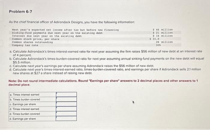 Problem 6-7
As the chief financial officer of Adirondack Designs, you have the following information:
Next year's expected net income after tax but before new financing
Sinking-fund payments due next year on the existing debt
Interest due next year on the existing debt
Common stock price, per share
Common shares outstanding
Company tax rate
$ 46 million
$ 21 million
$ 16 million
$ 31.0
26 million
30%
a. Calculate Adirondack's times-interest-earned ratio for next year assuming the firm raises $56 million of new debt at an interest rate
of 4 percent.
b. Calculate Adirondack's times-burden-covered ratio for next year assuming annual sinking-fund payments on the new debt will equal
$5.5 million.
c. Calculate next year's earnings per share assuming Adirondack raises the $56 million of new debt.
d. Calculate next year's times-interest-earned ratio, times-burden-covered ratio, and earnings per share if Adirondack sells 2.1 million
new shares at $27 a share instead of raising new debt.
Note: Do not round intermediate calculations. Round "Earnings per share" answers to 2 decimal places and other answers to 1
decimal place.
a. Times interest earned
b. Times burden covered
c. Earnings per share
d. Times interest earned
d. Times burden covered
d. Earnings per share