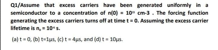 Q1/Assume that excess carriers have been generated uniformly in a
semiconductor to a concentration of n(0) = 105 cm-3. The forcing function
%3D
generating the excess carriers turns off at time t= 0. Assuming the excess carrier
lifetime is n, = 10 s.
(a) t = 0, (b) t=1us, (c) t = 4us, and (d) t = 10us.
