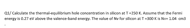 Q1/ Calculate the thermal-equilibrium hole concentration in silicon at T=250 K. Assume that the Fermi
energy is 0.27 ev above the valence-band energy. The value of Nv for silicon at T=300 K is Nv= 1.04 cm3
