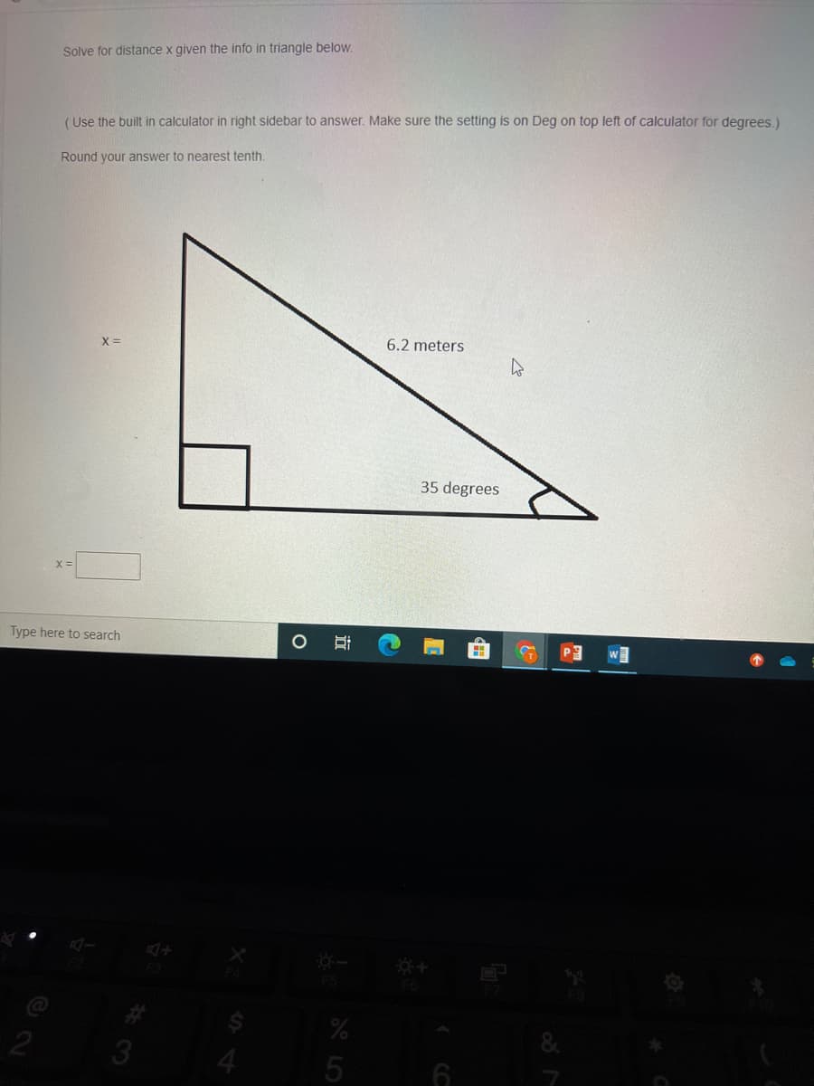 Solve for distance x given the info in triangle below.
(Use the built in calculator in right sidebar to answer. Make sure the setting is on Deg on top left of calculator for degrees.)
Round your answer to nearest tenth.
X =
6.2 meters
35 degrees
Type here to search
F5
&
4.
田
立
