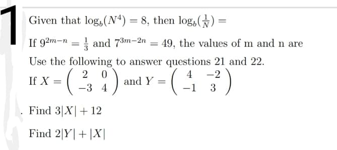 1
Given that log,(N4) = 8, then log,) :
If 92m-n = 1 and 73m-2n = 49, the values of m and n are
Use the following to answer questions 21 and 22.
:)
4 -2
If X =
and Y
-3 4
-1
3
Find 3|X|+ 12
Find 2|Y|+|X|
