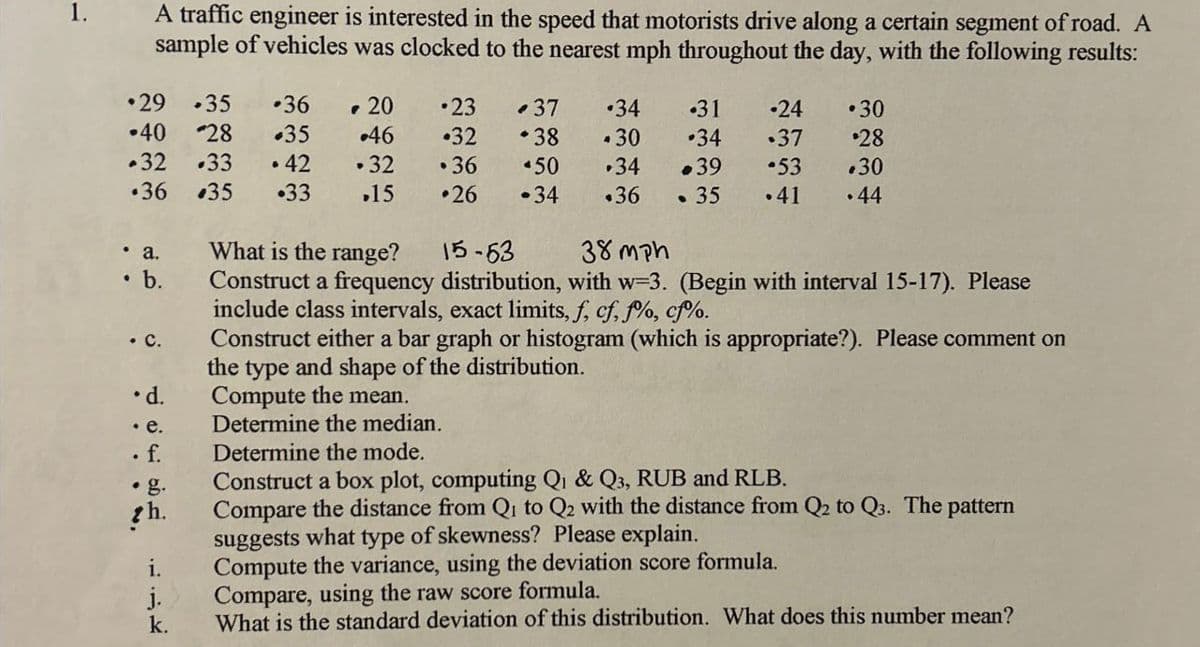 A traffic engineer is interested in the speed that motorists drive along a certain segment of road. A
sample of vehicles was clocked to the nearest mph throughout the day, with the following results:
⚫29 .35 .36
-20
.23
37
.34
.31
-24
.30
-40 28
+35
.46
.32 +38
.30
•34
.37 $28
.32
.33 .42
.32
.36
50
.34
+39
53 .30
.36
35
.33
.15
•26 .34 .36
.35 .41 .44
. a.
b.
15-63
38mph
. C.
⚫d.
What is the range?
Construct a frequency distribution, with w=3. (Begin with interval 15-17). Please
include class intervals, exact limits, f, cf, f%, cf%.
Construct either a bar graph or histogram (which is appropriate?). Please comment on
the type and shape of the distribution.
Compute the mean.
Determine the median.
Construct a box plot, computing Q₁ & Q3, RUB and RLB.
. e.
. f.
Determine the mode.
• g.
th.
i.
j.
k.
Compare the distance from Qi to Q2 with the distance from Q2 to Q3. The pattern
suggests what type of skewness? Please explain.
Compute the variance, using the deviation score formula.
Compare, using the raw score formula.
What is the standard deviation of this distribution. What does this number mean?