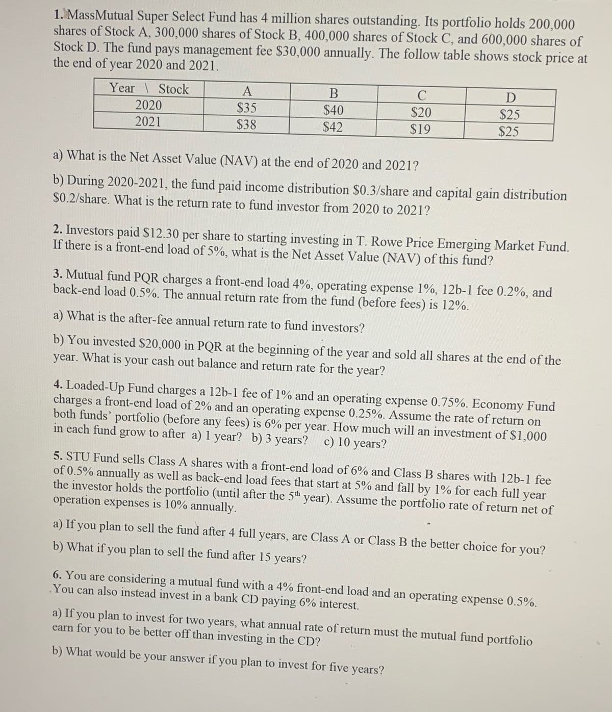 1. MassMutual Super Select Fund has 4 million shares outstanding. Its portfolio holds 200,000
shares of Stock A, 300,000 shares of Stock B, 400,000 shares of Stock C, and 600,000 shares of
Stock D. The fund pays management fee $30,000 annually. The follow table shows stock price at
the end of year 2020 and 2021.
Year \ Stock
2020
2021
A
$35
$38
B
$40
$42
C
$20
$19
D
$25
$25
a) What is the Net Asset Value (NAV) at the end of 2020 and 2021?
b) During 2020-2021, the fund paid income distribution $0.3/share and capital gain distribution
$0.2/share. What is the return rate to fund investor from 2020 to 2021?
2. Investors paid $12.30 per share to starting investing in T. Rowe Price Emerging Market Fund.
If there is a front-end load of 5%, what is the Net Asset Value (NAV) of this fund?
3. Mutual fund PQR charges a front-end load 4%, operating expense 1%, 12b-1 fee 0.2%, and
back-end load 0.5%. The annual return rate from the fund (before fees) is 12%.
a) What is the after-fee annual return rate to fund investors?
b) You invested $20,000 in PQR at the beginning of the year and sold all shares at the end of the
year. What is your cash out balance and return rate for the year?
4. Loaded-Up Fund charges a 12b-1 fee of 1% and an operating expense 0.75%. Economy Fund
charges a front-end load of 2% and an operating expense 0.25%. Assume the rate of return on
both funds' portfolio (before any fees) is 6% per year. How much will an investment of $1,000
in each fund grow to after a) 1 year? b) 3 years? c) 10 years?
5. STU Fund sells Class A shares with a front-end load of 6% and Class B shares with 12b-1 fee
of 0.5% annually as well as back-end load fees that start at 5% and fall by 1% for each full year
the investor holds the portfolio (until after the 5th year). Assume the portfolio rate of return net of
operation expenses is 10% annually.
a) If you plan to sell the fund after 4 full years, are Class A or Class B the better choice for you?
b) What if you plan to sell the fund after 15 years?
6. You are considering a mutual fund with a 4% front-end load and an operating expense 0.5%.
You can also instead invest in a bank CD paying 6% interest.
a) If you plan to invest for two years, what annual rate of return must the mutual fund portfolio
earn for you to be better off than investing in the CD?
b) What would be your answer if you plan to invest for five years?