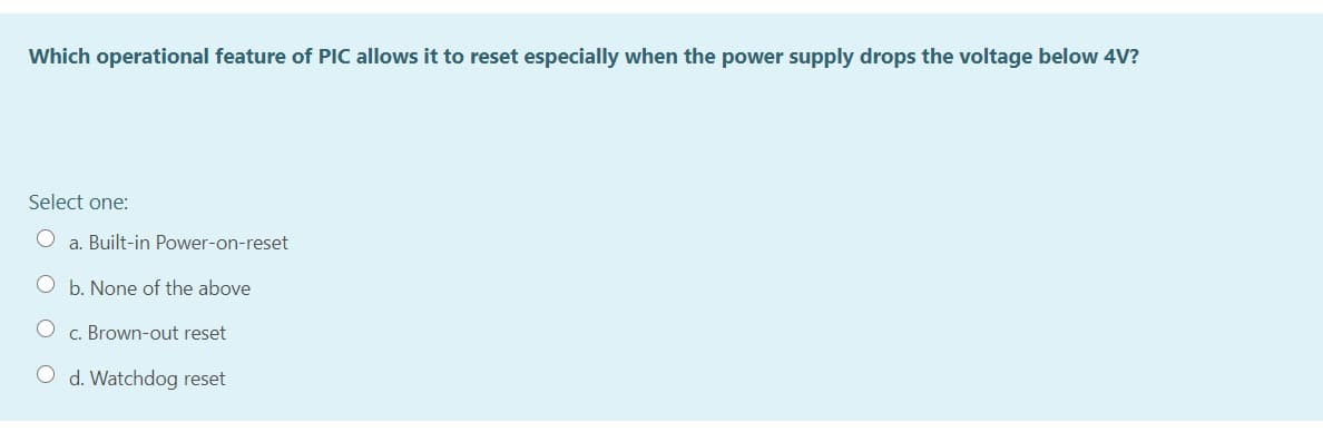 Which operational feature of PIC allows it to reset especially when the power supply drops the voltage below 4V?
Select one:
a. Built-in Power-on-reset
b. None of the above
c. Brown-out reset
d. Watchdog reset
