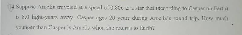 14.Suppose Amelia traveled at a speed of 0.80c to a star that (according to Casper on Earth)
is 8.0 light-years away. Casper ages 20 years during Amelia's round trip. How much
younger than Casper is Amelia when she returns to Earth?
