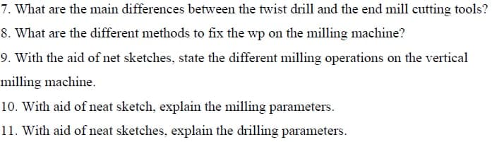 7. What are the main differences between the twist drill and the end mill cutting tools?
8. What are the different methods to fix the wp on the milling machine?
9. With the aid of net sketches, state the different milling operations on the vertical
milling machine.
10. With aid of neat sketch, explain the milling parameters.
11. With aid of neat sketches, explain the drilling parameters.
