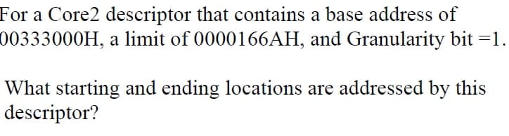 For a Core2 descriptor that contains a base address of
00333000H, a limit of 0000166AH, and Granularity bit =1.
What starting and ending locations are addressed by this
descriptor?
