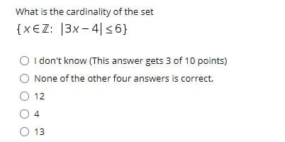 What is the cardinality of the set
{x€Z: |3x - 4|<6}
O I don't know (This answer gets 3 of 10 points)
None of the other four answers is correct.
O 12
O 13
